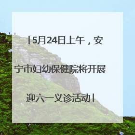 5月24日上午，安宁市妇幼保健院将开展迎六一义诊活动