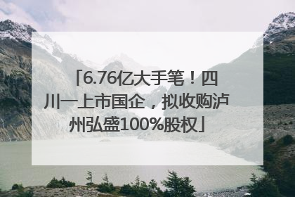 6.76亿大手笔！四川一上市国企，拟收购泸州弘盛100%股权