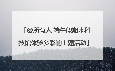 @所有人 端午假期来科技馆体验多彩的主题活动